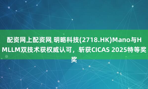 配资网上配资网 明略科技(2718.HK)Mano与HMLLM双技术获权威认可，斩获CICAS 2025特等奖