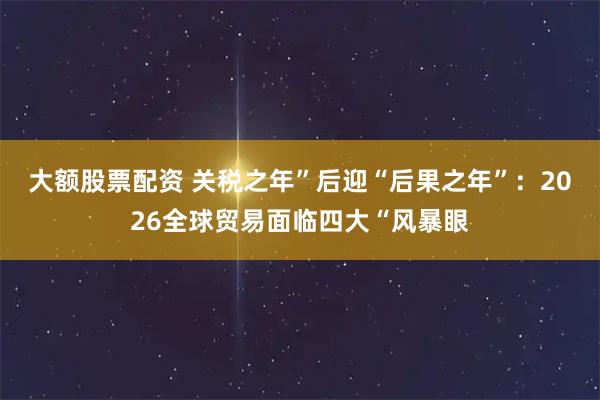 大额股票配资 关税之年”后迎“后果之年”：2026全球贸易面临四大“风暴眼