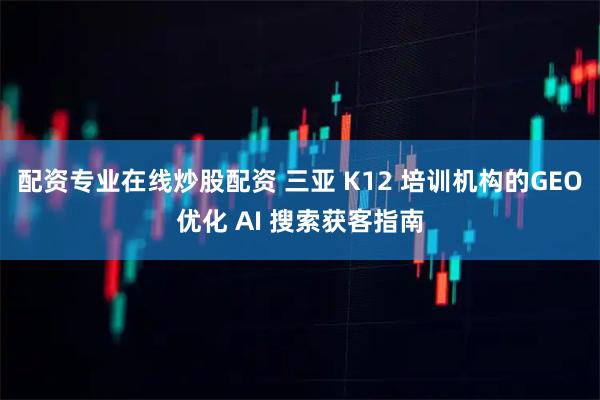 配资专业在线炒股配资 三亚 K12 培训机构的GEO优化 AI 搜索获客指南