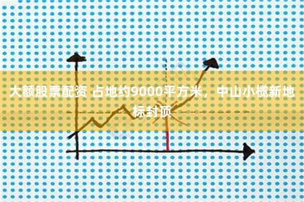 大额股票配资 占地约9000平方米，中山小榄新地标封顶