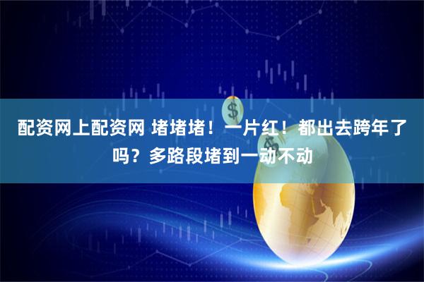 配资网上配资网 堵堵堵！一片红！都出去跨年了吗？多路段堵到一动不动