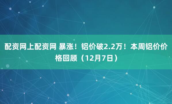 配资网上配资网 暴涨！铝价破2.2万！本周铝价价格回顾（12月7日）