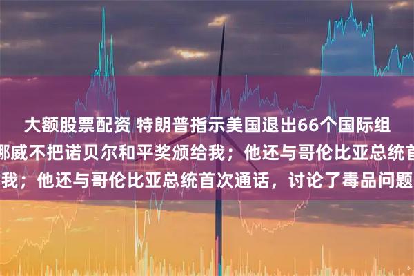 大额股票配资 特朗普指示美国退出66个国际组织！他最新发文抱怨：挪威不把诺贝尔和平奖颁给我；他还与哥伦比亚总统首次通话，讨论了毒品问题