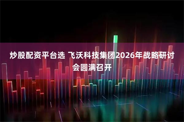 炒股配资平台选 飞沃科技集团2026年战略研讨会圆满召开