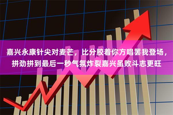 嘉兴永康针尖对麦芒，比分胶着你方唱罢我登场，拼劲拼到最后一秒气氛炸裂嘉兴虽败斗志更旺