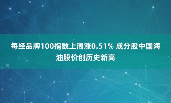每经品牌100指数上周涨0.51% 成分股中国海油股价创历史新高