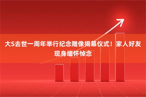 大S去世一周年举行纪念雕像揭幕仪式！家人好友现身缅怀悼念