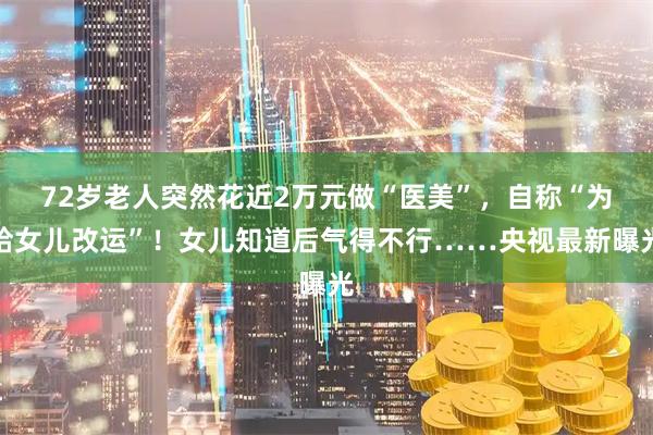 72岁老人突然花近2万元做“医美”，自称“为给女儿改运”！女儿知道后气得不行……央视最新曝光