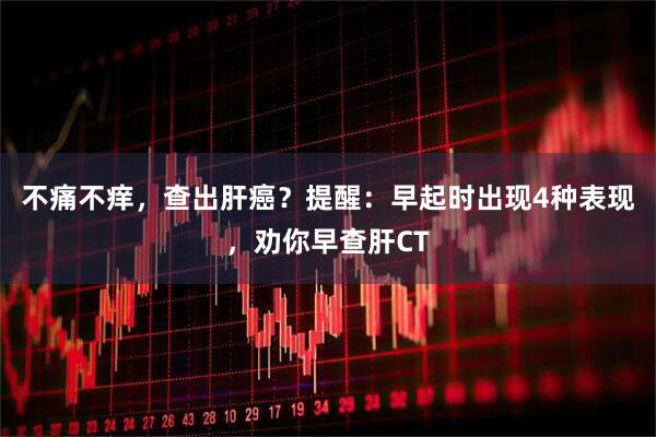 不痛不痒，查出肝癌？提醒：早起时出现4种表现，劝你早查肝CT